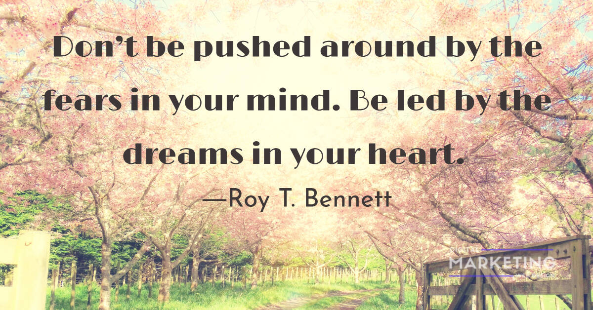 Don’t be pushed around by the fears in your mind. Be led by the dreams in your heart." – Roy T. Bennett